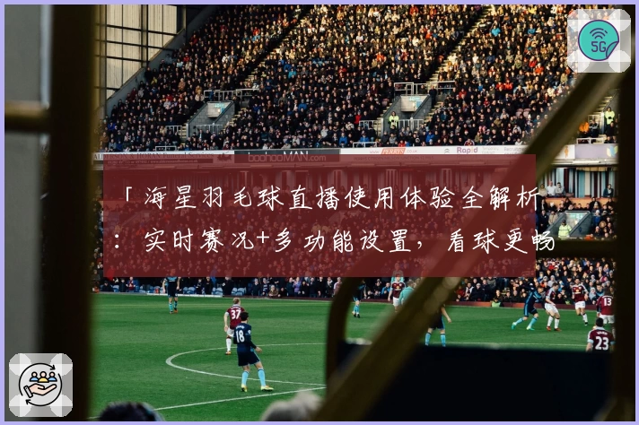 「海星羽毛球直播使用体验全解析：实时赛况+多功能设置，看球更畅快」
