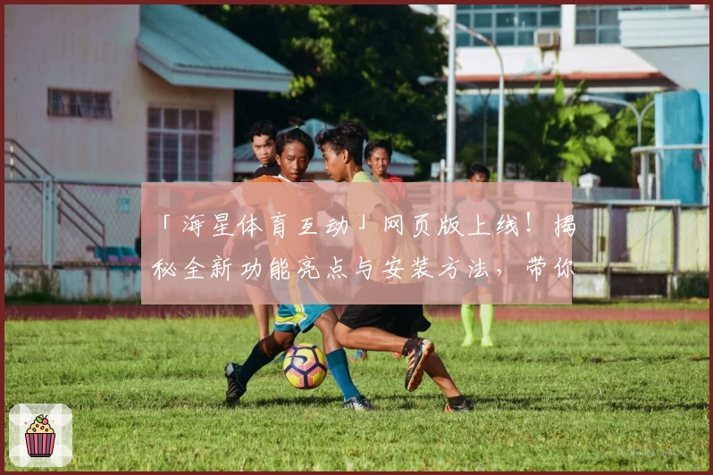 「海星体育互动」网页版上线！揭秘全新功能亮点与安装方法，带你畅享沉浸式体验