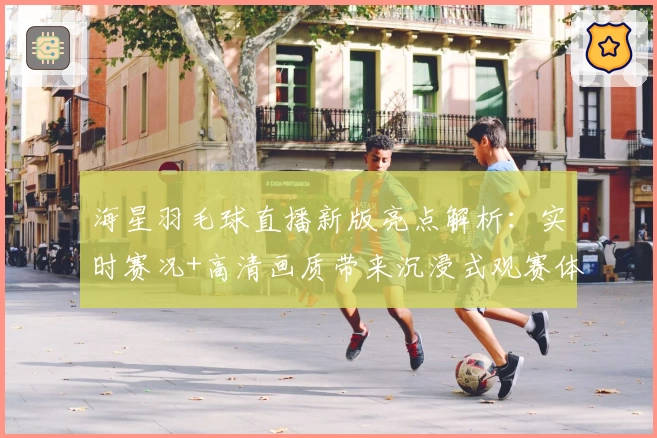 海星羽毛球直播新版亮点解析：实时赛况+高清画质带来沉浸式观赛体验