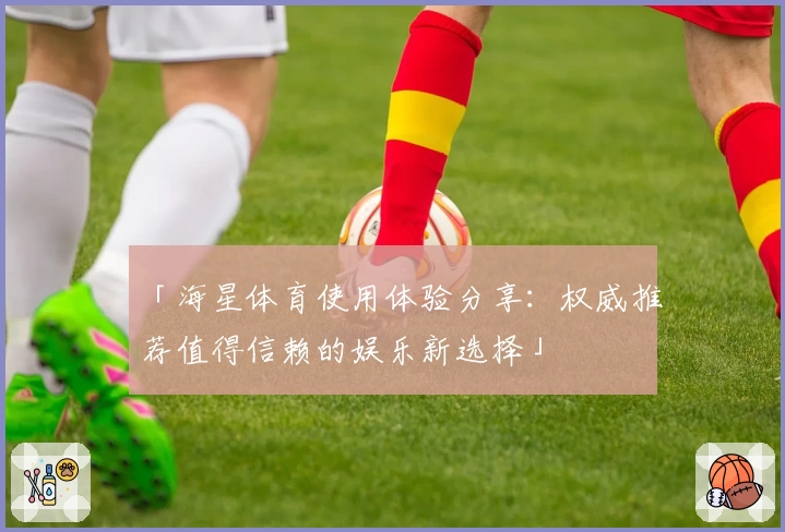 「海星体育使用体验分享：权威推荐值得信赖的娱乐新选择」