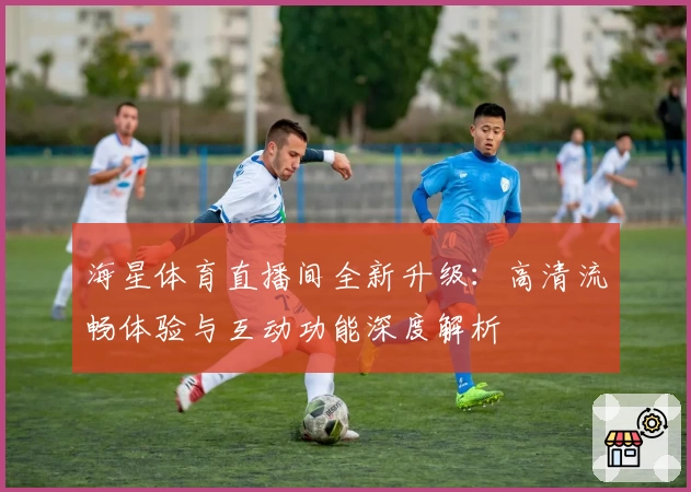 海星体育直播间全新升级：高清流畅体验与互动功能深度解析