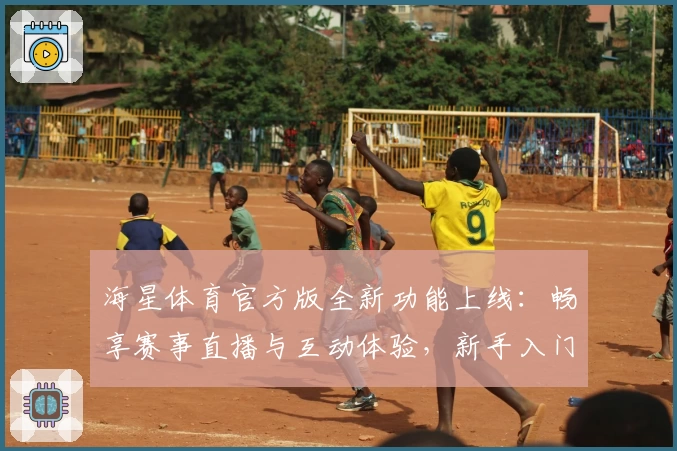 海星体育官方版全新功能上线：畅享赛事直播与互动体验，新手入门指南一看即会