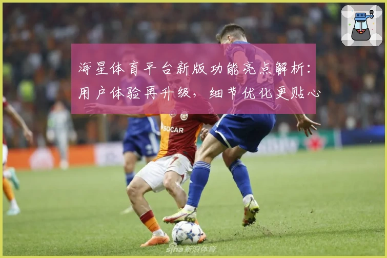 海星体育平台新版功能亮点解析：用户体验再升级，细节优化更贴心