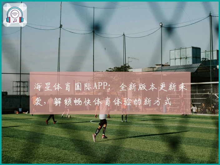 海星体育国际APP：全新版本更新来袭，解锁畅快体育体验的新方式