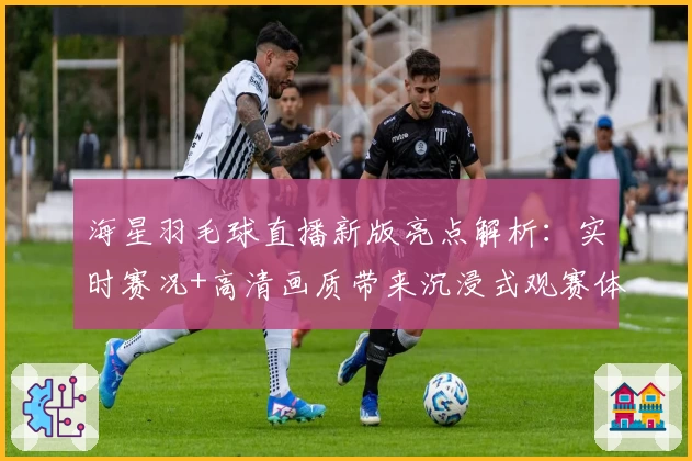 海星羽毛球直播新版亮点解析：实时赛况+高清画质带来沉浸式观赛体验