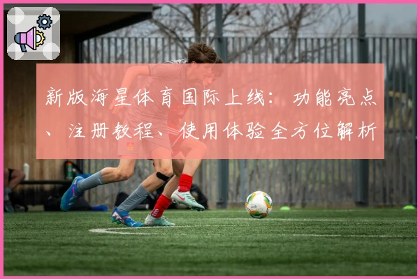 新版海星体育国际上线：功能亮点、注册教程、使用体验全方位解析