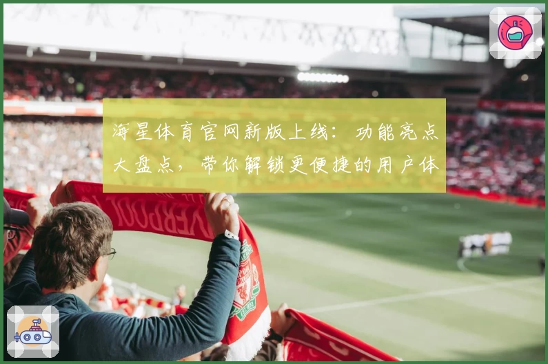 海星体育官网新版上线：功能亮点大盘点，带你解锁更便捷的用户体验