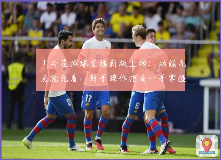 「海星排球直播新版上线：功能亮点抢先看，新手操作指南一手掌握」