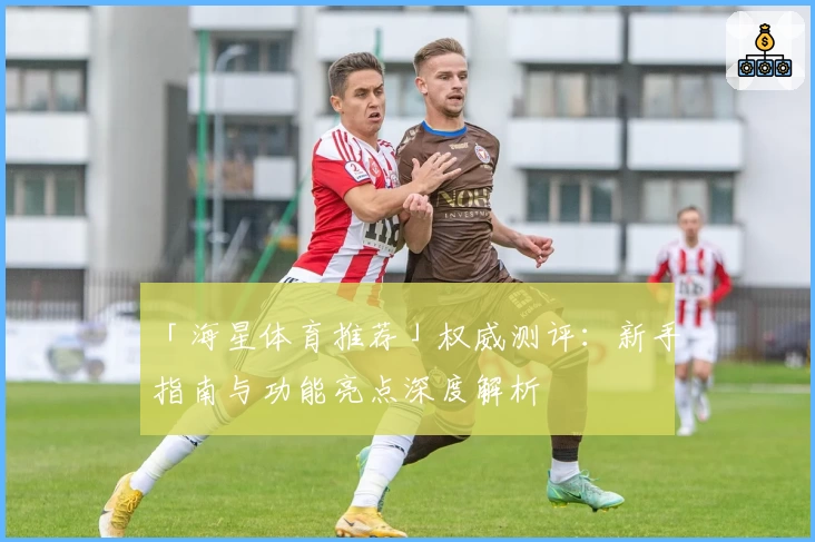 「海星体育推荐」权威测评：新手指南与功能亮点深度解析