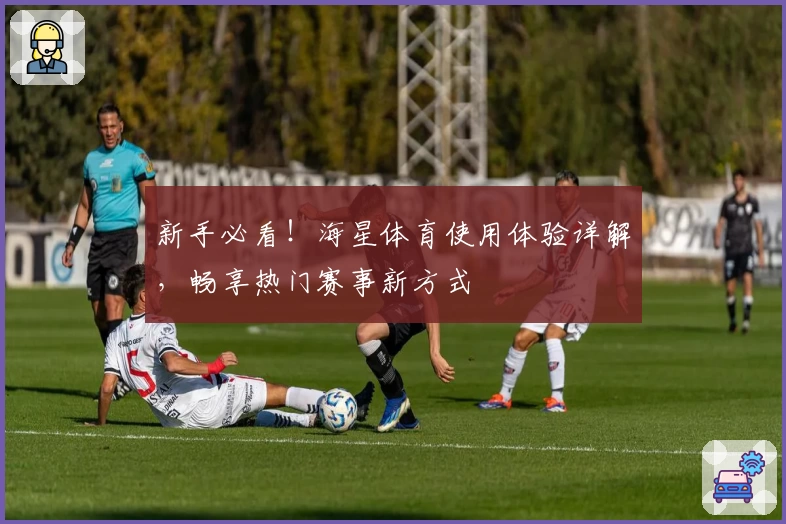 新手必看！海星体育使用体验详解，畅享热门赛事新方式