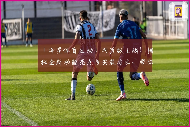「海星体育互动」网页版上线！揭秘全新功能亮点与安装方法，带你畅享沉浸式体验