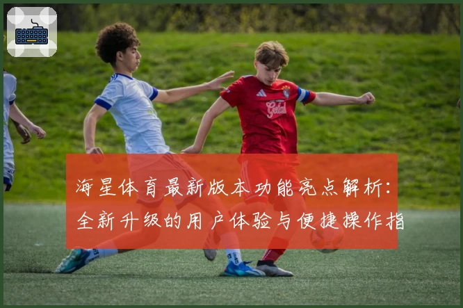 海星体育最新版本功能亮点解析：全新升级的用户体验与便捷操作指南