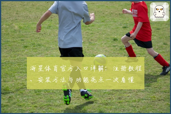 海星体育官方入口详解：注册教程、安装方法与功能亮点一次看懂