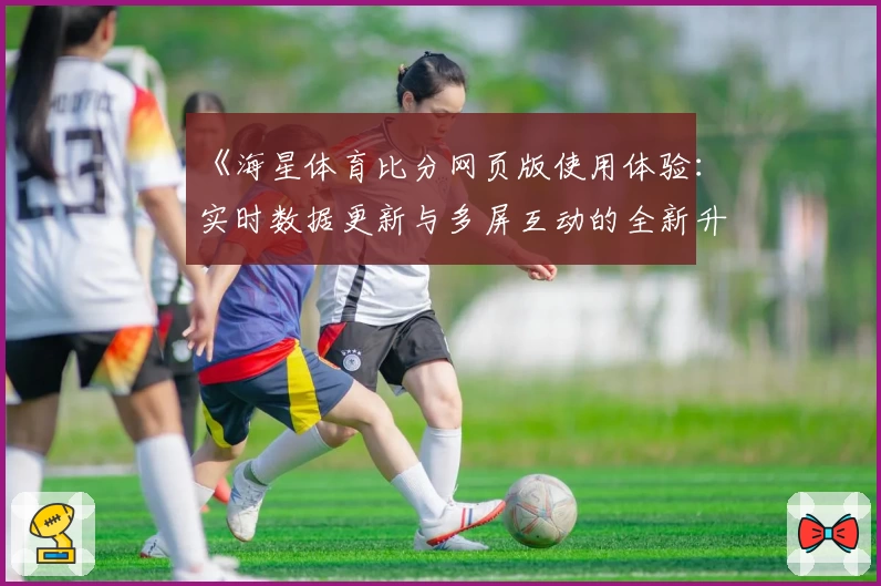 《海星体育比分网页版使用体验：实时数据更新与多屏互动的全新升级》