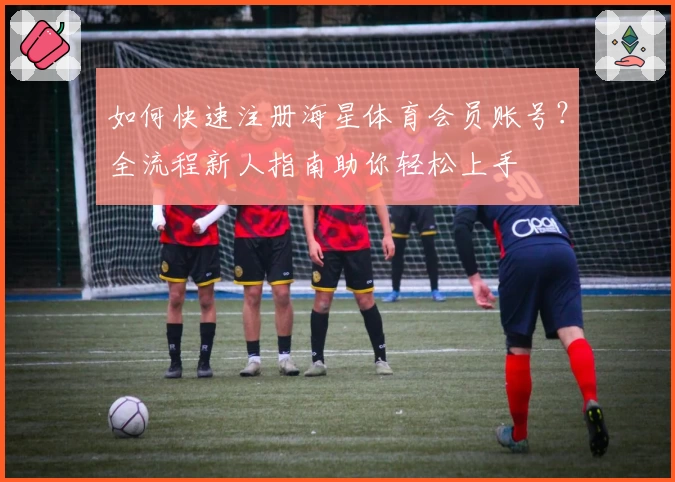 如何快速注册海星体育会员账号？全流程新人指南助你轻松上手