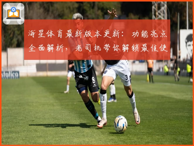海星体育最新版本更新：功能亮点全面解析，老司机带你解锁最佳使用体验