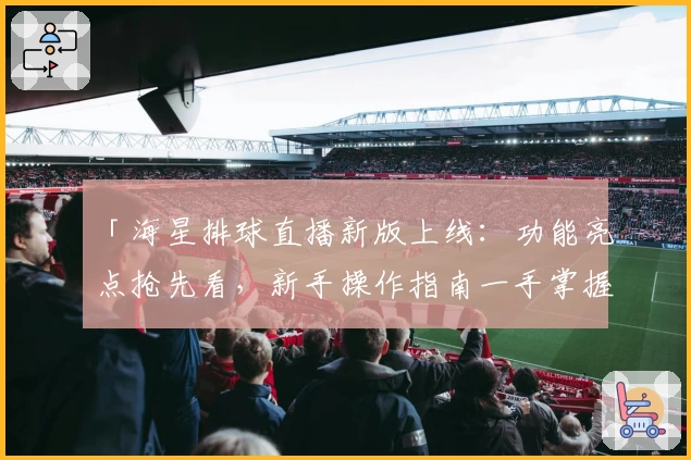 「海星排球直播新版上线：功能亮点抢先看，新手操作指南一手掌握」