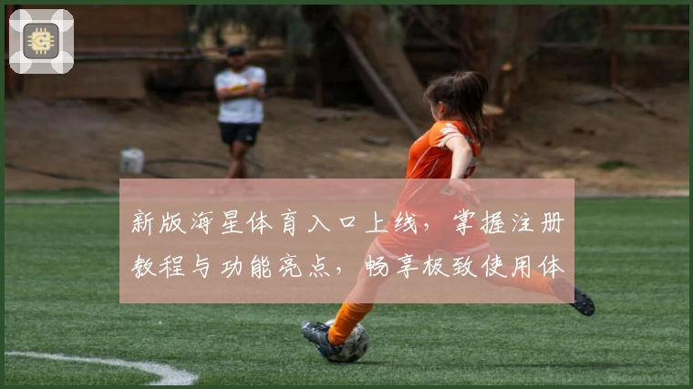 新版海星体育入口上线，掌握注册教程与功能亮点，畅享极致使用体验